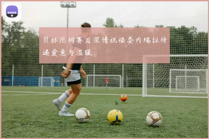贝林厄姆赛后深情祝福委内瑞拉传递爱意与温暖