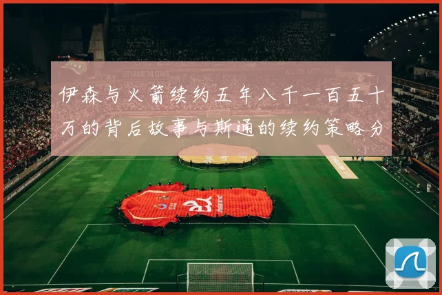 伊森与火箭续约五年八千一百五十万的背后故事与斯通的续约策略分析