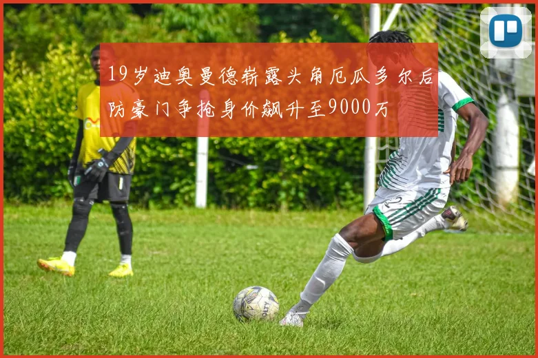 19岁迪奥曼德崭露头角厄瓜多尔后防豪门争抢身价飙升至9000万