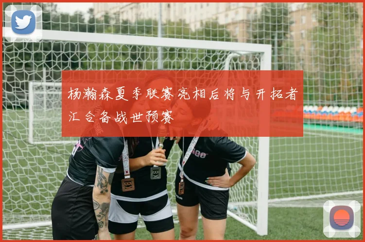 杨瀚森夏季联赛亮相后将与开拓者汇合备战世预赛