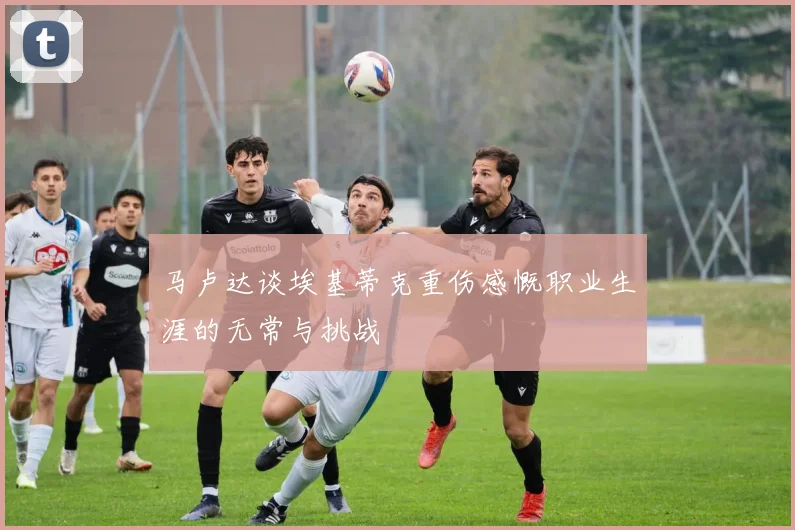 马卢达谈埃基蒂克重伤感慨职业生涯的无常与挑战