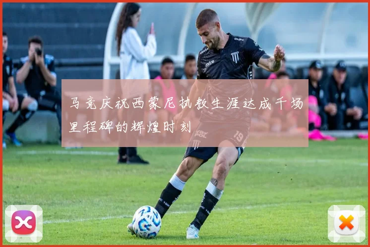 马竞庆祝西蒙尼执教生涯达成千场里程碑的辉煌时刻