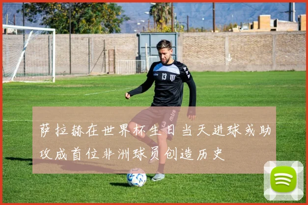 萨拉赫在世界杯生日当天进球或助攻成首位非洲球员创造历史