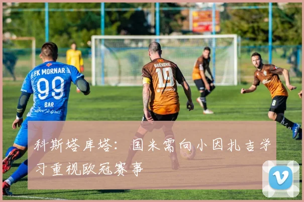 科斯塔库塔：国米需向小因扎吉学习重视欧冠赛事