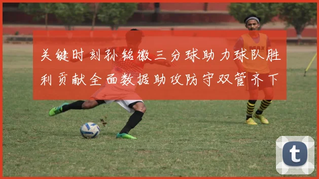 关键时刻孙铭徽三分球助力球队胜利贡献全面数据助攻防守双管齐下