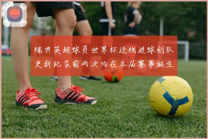 瑞典英超球员世界杯连线进球创队史新纪录前两次均在本届赛事诞生