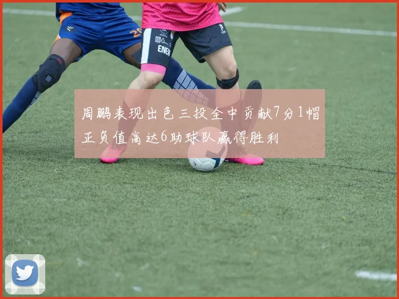 周鹏表现出色三投全中贡献7分1帽正负值高达6助球队赢得胜利