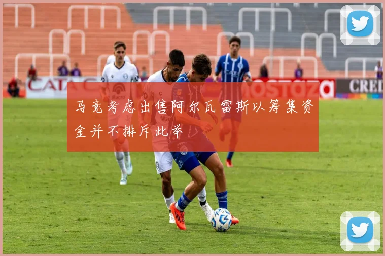 马竞考虑出售阿尔瓦雷斯以筹集资金并不排斥此举
