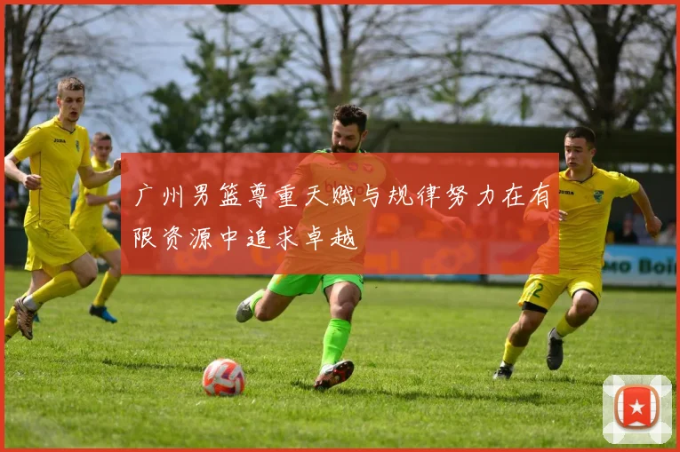 广州男篮尊重天赋与规律努力在有限资源中追求卓越