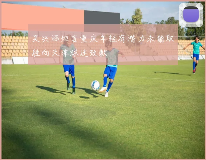 吴兴涵坦言重庆年轻有潜力未能取胜向天津球迷致歉