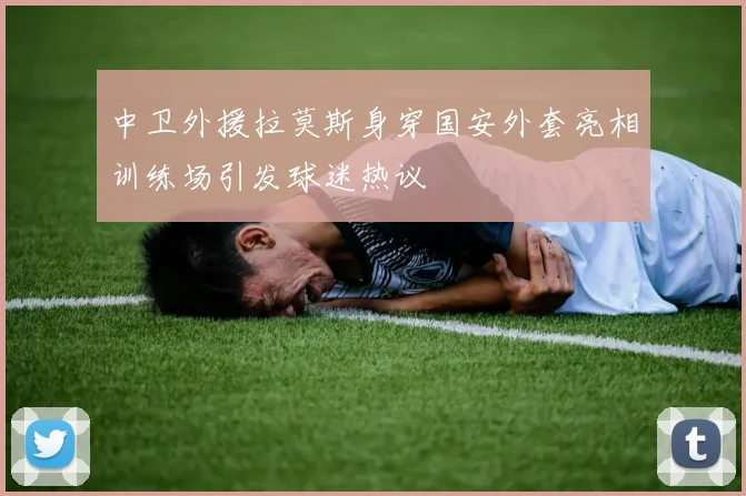 中卫外援拉莫斯身穿国安外套亮相训练场引发球迷热议