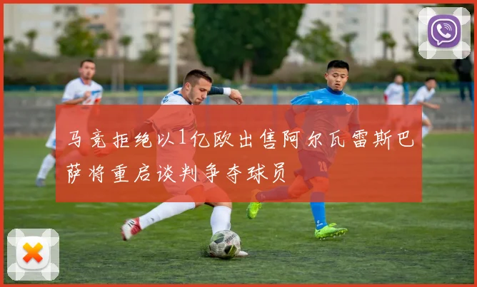 马竞拒绝以1亿欧出售阿尔瓦雷斯巴萨将重启谈判争夺球员
