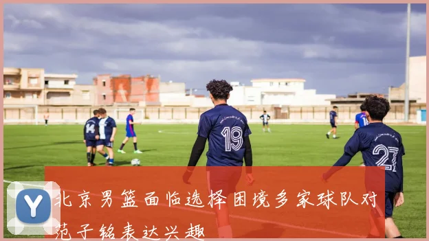 北京男篮面临选择困境多家球队对范子铭表达兴趣