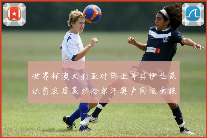 世界杯澳大利亚对阵土耳其伊兰昆达首发居莱尔恰尔汗奥卢同场竞技