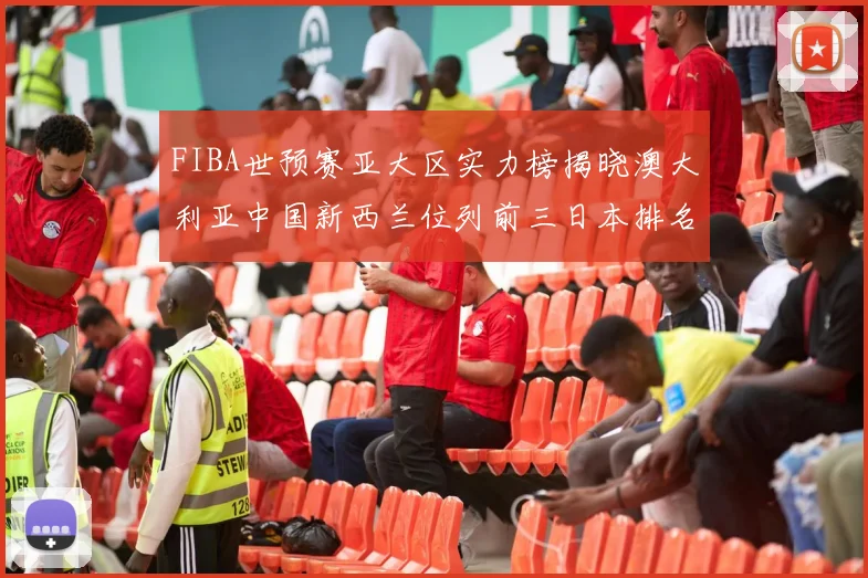 FIBA世预赛亚大区实力榜揭晓澳大利亚中国新西兰位列前三日本排名第六