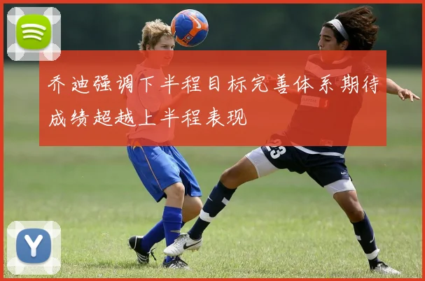 乔迪强调下半程目标完善体系期待成绩超越上半程表现