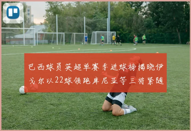 巴西球员英超单赛季进球榜揭晓伊戈尔以22球领跑库尼亚等三将紧随其后