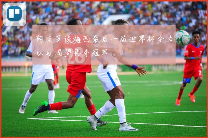 阿圭罗谈梅西最后一届世界杯全力以赴渴望再夺冠军