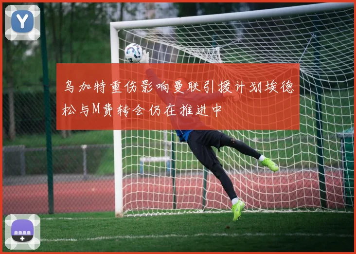 乌加特重伤影响曼联引援计划埃德松与M费转会仍在推进中